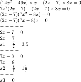 (14 {x}^{2} - 49x) \times x - (2x - 7) \times 8x = 0 \\ 7 {x}^{2} (2x - 7) - (2x - 7) \times 8x = 0 \\ (2x - 7)(7 {x}^{2} - 8x) = 0 \\(2x - 7)(7x - 8)x = 0 \\ - - - - - \\ 2x - 7 = 0 \\ 2x = 7 \\ x1 = \frac{7}{2} = 3.5 \\ - - - - \\ 7x - 8 = 0 \\ 7x = 8 \\ x2 = \frac{8}{7} = 1 \frac{1}{7} \\ - - - \\ x3 = 0