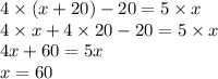 4 \times (x + 20) - 20 = 5 \times x \\ 4 \times x + 4 \times 20 - 20 = 5 \times x \\ 4x + 60 = 5x \\ x =60