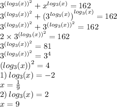 {3}^{ {( log_{3}(x)) }^{2} } + {x}^{ log_{3}(x) } = 162 \\ {3}^{ {( log_{3}(x)) }^{2} } + ( { {3}^{ log_{3}(x) } )}^{ log_{3}(x) } = 162 \\ {3}^{ {( log_{3}(x)) }^{2} } + {3}^{ {( log_{3}(x)) }^{2} } = 162 \\ 2 \times {3}^{ {( log_{3}(x)) }^{2} } = 162 \\ {3}^{ {( log_{3}(x)) }^{2} } = 81 \\ {3}^{ {( log_{3}(x)) }^{2} } = {3}^{4 } \\ ( { log_{3}(x)) }^{2} = 4 \\ 1) \: log_{3}(x) = - 2 \\ x = \frac{1}{9} \\ 2) \: log_{3}(x) = 2 \\ x = 9 \\