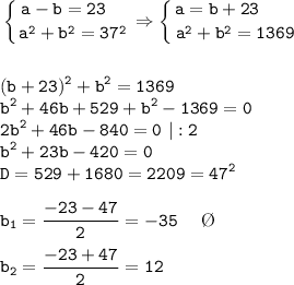 \displaystyle \tt \left \{ {{a-b=23 \ \ \ } \atop {a^2+b^2=37^2}} \right. \Rightarrow \left \{ {{a=b+23 \ \ \ \ \ \ } \atop {a^2+b^2=1369}} \right. \\ \\\\ (b+23)^2 +b^2=1369 \\ b^2+46b+529+b^2-1369=0\\ 2b^2+46b-840=0 \ |:2 \\ b^2+23b-420=0\\ D=529+1680=2209=47^2\\\\ b_1=\frac{-23-47}{2} =-35 \ \ \ \ \O \\\\ b_2=\frac{-23+47}{2} =12