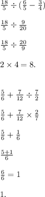 \frac{18}{5} \div ( \frac{6}{5} - \frac{3}{4} ) \\ \\ \frac{18}{5} \div \frac{9}{20} \\ \\ \frac{18}{5} \div \frac{20}{9} \\ \\ 2 \times 4 = 8. \\ \\ \\ \frac{5}{6} + \frac{7}{12} \div \frac{7}{2} \\ \\ \frac{5}{6} + \frac{7}{12} \times \frac{2}{7} \\ \\ \frac{5}{6} + \frac{1}{6} \\ \\ \frac{5 + 1}{6} \\ \\ \frac{6}{6} = 1 \\ \\ 1.