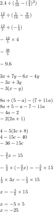 2.4 \div ( \frac{5}{16} - ( \frac{3}{4} ) {}^{2} ) \\ \\ \frac{12}{5} \div ( \frac{5}{16} - \frac{9}{16}) \\ \\ \frac{12}{5} \div ( - \frac{1}{4} ) \\ \\ - \frac{12}{5} \times 4 \\ \\ - \frac{48}{5 } \\ \\ - 9 .6 \\ \\ 3x + 7y - 6x - 4y \\ - 3x + 3y \\ - 3(x - y) \\ \\ 8a + (5 - a) - (7 + 11a) \\ 8a + 5 - a - 7 - 11a \\ - 4a - 2 \\ - 2(2a + 1) \\ \\ 4 - 5(3c + 8) \\ 4 - 15c - 40 \\ - 36 - 15c \\ \\ - \frac{3}{5} x = 15 \\ \\ - \frac{5}{3} \times ( - \frac{3}{5} x) = - \frac{5}{3 } \times 15 \\ \\ \frac{1}{3} \times 3x = - \frac{5}{3} \times 15 \\ \\ x = - \frac{5}{3} \times 15 \\ \\ x = - 5 \times 5 \\ x = - 25