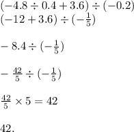 ( - 4.8 \div 0.4 + 3.6) \div ( - 0.2) \\( - 12 + 3.6) \div ( - \frac{1}{5} ) \\ \\ - 8.4 \div ( - \frac{1}{5} ) \\ \\ - \frac{ 42}{5} \div ( - \frac{1}{5} ) \\ \\ \frac{42}{5} \times 5 = 42 \\ \\ 42.