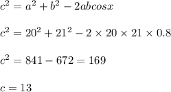 {c}^{2} = {a}^{2} + {b}^{2} - 2abcosx \\ \\ {c}^{2} = {20}^{2} + {21}^{2} - 2 \times 20 \times 21 \times 0.8 \\ \\ {c}^{2} = 841 - 672 = 169 \\ \\ c = 13