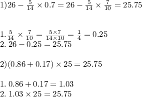 1)26 - \frac{5}{14} \times 0.7 = 26 - \frac{5}{14} \times \frac{7}{10} =25.75 \\ \\ \\ 1. \frac{5}{14} \times \frac{7}{10} = \frac{5 \times 7}{14 \times 10} = \frac{1}{4} = 0.25 \\ 2. \: 26 - 0.25 = 25.75 \\ \\ 2)(0.86 + 0.17) \times 25 =25.75 \\ \\ 1. \: 0.86 + 0.17 = 1.03 \\ 2. \: 1.03 \times 25 = 25.75