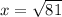 x = \sqrt{81}