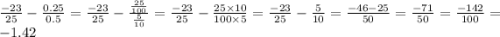 \frac{ - 23}{25} - \frac{0.25}{0.5} = \frac{ - 23}{25} - \frac{ \frac{25}{100} }{ \frac{5}{10} } = \frac{ - 23}{25} - \frac{25 \times 10}{100 \times 5} = \frac{ - 23}{25} - \frac{5}{10} = \frac{ - 46 - 25}{50} = \frac{ - 71}{50} = \frac{ - 142}{100} = - 1.42