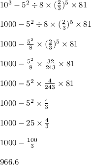 10 {}^{3} - 5 {}^{2} \div 8 \times ( \frac{2}{3} ) {}^{5} \times 81 \\ \\ 1000 - 5 {}^{2} \div 8 \times ( \frac{2}{3} ) {}^{5} \times 81 \\ \\ 1000 - \frac{5 {}^{2} }{8} \times ( \frac{2}{3} ) {}^{5} \times 81 \\ \\ 1000 - \frac{5 {}^{2} }{8} \times \frac{32}{243} \times 81 \\ \\ 1000 - 5 {}^{2} \times \frac{4}{243} \times 81 \\ \\ 1000 - 5 {}^{2} \times \frac{4}{3} \\ \\ 1000 - 25 \times \frac{4}{3} \\ \\ 1000 - \frac{100}{3} \\ \\ 966.6