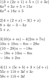 1)3 \times (2x + 1) + 5 \times (1 + 3x) \\ 6x {}^{2} + 3x + 5 + 15x \\ 6x {}^{2} + 18x + 5 \\ \\ 2)4 \times (2 + x) - 3(1 + x) \\ 8 + 4x - 3 - 3x \\ 5 + x. \\ \\ 3)10(n + m) - 4(2m + 7n) \\ 10n + 10m - 8m - 28n \\ (10 - 28)n = - 18n \\ - 18n + 10m - 8m \\ - 18n + 2m \\ \\ 4)11 \times (5c + b) + 3 \times (d + c) \\ 55c + 11b + 3d + 3c \\ 58c + 11b + 3d