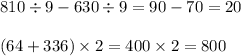 810 \div 9 - 630 \div 9 = 90 - 70 = 20 \\ \\ (64 + 336) \times 2 = 400 \times 2 = 800