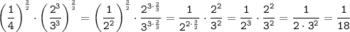 \displaystyle\tt \bigg(\frac{1}{4}\bigg)^{\frac{3}{2}}\cdot\bigg(\frac{2^3}{3^3}\bigg)^{\frac{2}{3}}=\bigg(\frac{1}{2^2}\bigg)^{\frac{3}{2}}\cdot\frac{2^{3\cdot\frac{2}{3}}}{3^{3\cdot\frac{2}{3}}}=\frac{1}{2^{2\cdot\frac{3}{2}}} \cdot\frac{2^2}{3^2} =\frac{1}{2^{3}} \cdot\frac{2^2}{3^2}=\frac{1}{2\cdot3^2} =\frac{1}{18}