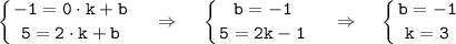 \tt \displaystyle \left \{ {{-1=0\cdot k+b} \atop {5=2\cdot k+b}} \right.~~~\Rightarrow~~~\left\{ {{b=-1} \atop {5=2k-1}} \right.~~~\Rightarrow~~~\left\{ {{b=-1} \atop {k=3}} \right.