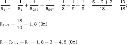 \displaystyle \tt \frac{1}{R_{1-7}}= \frac{1}{R_{1}}+\frac{1}{R_{234}}+\frac{1}{R_{567}}=\frac{1}{3}+\frac{1}{9}+\frac{1}{9}=\frac{6+2+2}{18}=\frac{10}{18};\\\\\\R_{1-7}=\frac{18}{10}=1,8 \ (Om)\\\\\\R=R_{1-7}+R_{8}=1,8+3=4,8 \ (Om)