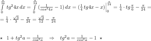 \int\limits^{\frac{\pi }{24}}_0\, tg^24x\, dx=\int\limits_0^{\frac{\pi }{24}}\, (\frac{1}{cos^24x}-1)\, dx=(\frac{1}{4}\, tg4x-x)\Big |_0^{\frac{\pi}{24}}=\frac{1}{4}\cdot tg\frac{\pi}{6}-\frac{\pi}{24}=\\\\=\frac{1}{4}\cdot \frac{\sqrt3}{3}-\frac{\pi}{24}=\frac{\sqrt3}{12}-\frac{\pi}{24}\\\\\\\star \; \; 1+tg^2a=\frac{1}{cos^2a}\; \; \; \Rightarrow \; \; \; tg^2a=\frac{1}{cos^2a}-1\; \; \star