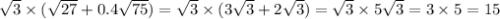 \sqrt{3} \times ( \sqrt{27} + 0.4 \sqrt{75} ) = \sqrt{3} \times (3 \sqrt{3} + 2 \sqrt{3} ) = \sqrt{3} \times 5 \sqrt{3} = 3 \times 5 = 15