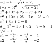 - x - 5 = \sqrt{7x + 23 } \\ {( - x - 5)}^{2} = { \sqrt{7x + 23} }^{2} \\ {x}^{2} + 10x + 25 = 7x + 23 \\ {x}^{2} + 10x + 25 - 7x - 23 = 0 \\ {x}^{2} + 3x + 2 = 0 \\ d = {3}^{2} - 4 \times 1 \times 2 = 9 - 8 = 1 \\ \sqrt{d} = 1 \\ x1 = \frac{ - 3 + 1}{2} = \frac{ - 2}{2} = - 1 \\ x2 = \frac{ - 3 - 1}{2} = \frac{ - 4}{2} = - 2