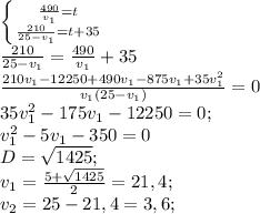 \left \{ {{\frac{490}{v_1} =t} \atop {\frac{210}{25-v_1} =t+35}} \right.\\ \frac{210}{25-v_1}=\frac{490}{v_1}+35\\\frac{210v_1-12250+490v_1-875v_1+35v_1^2}{v_1(25-v_1)}=0 \\35v_1^2-175v_1-12250=0;\\v_1^2-5v_1-350=0\\D=\sqrt{1425};\\ v_1=\frac{5+\sqrt{1425}}{2}=21,4;\\ v_2=25-21,4=3,6;