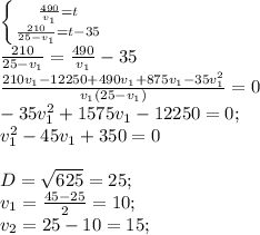 \left \{ {{\frac{490}{v_1} =t} \atop {\frac{210}{25-v_1} =t-35}} \right.\\ \frac{210}{25-v_1}=\frac{490}{v_1}-35\\\frac{210v_1-12250+490v_1+875v_1-35v_1^2}{v_1(25-v_1)}=0 \\-35v_1^2+1575v_1-12250=0;\\v_1^2-45v_1+350=0\\\\D=\sqrt{625}=25;\\ v_1=\frac{45-25}{2}=10;\\ v_2=25-10=15;