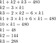 k1 + k2 + k3 = 480 \\ k2 = 3 \times k1 \\ k3 = 2 \times k2 = 6 \times k1 \\ k1 + 3 \times k1 + 6 \times k1 = 480 \\ 10 \times k1 = 480 \\ k1 = 48 \\ k2 = 144 \\ k3 = 288