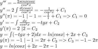 y'''=-\frac{2sinxcosx}{cos^4x}\\y''=2\int\frac{d(cosx)}{cos^3x}=-\frac{1}{cos^2x}+C_1\\y''(\pi)=-1\ |-1=-\frac{1}{1}+C_1=C_1=0\\y'=-\int\frac{dx}{cos^2x}=-tgx+C_2\\y'(\pi)=2\ |2=C_2\\y=\int(-tgx+2)dx=ln|cosx|+2x+C_3\\y(\pi)=-1\ |-1=2\pi+C_3=C_3=-1-2\pi\\y=ln|cosx|+2x-2\pi-1