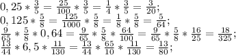 0,25*\frac{3}{5} =\frac{25}{100} *\frac{3}{5} =\frac{1}{4} *\frac{3}{5} =\frac{3}{20} ;\\0,125*\frac{5}{8} =\frac{125}{1000}* \frac{5}{8}=\frac{1}{8}*\frac{5}{8} =\frac{5}{64};\\\frac{9}{65}*\frac{5}{8}*0,64=\frac{9}{65}*\frac{5}{8}* \frac{64}{100}= \frac{9}{65}*\frac{5}{8}* \frac{16}{25}=\frac{18}{325};\\\frac{13}{44} *6,5*\frac{11}{130}=\frac{13}{44} *\frac{65}{10}* \frac{11}{130}=\frac{13}{80};