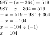 987 - (x + 364) = 519 \\ 987 - x - 364 = 519 \\ - x = 519 - 987 + 364 \\ - x = - 104 \\ x = - 104 \div ( - 1) \\ x = 104