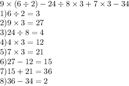 9 \times (6 \div 2) - 24 \div 8 \times 3 + 7 \times 3 - 34 \\ 1)6 \div 2 = 3 \\ 2)9 \times 3 = 27 \\ 3)24 \div 8 = 4 \\ 4)4 \times 3 = 12 \\ 5)7 \times 3 = 21 \\ 6)27 - 12 = 15 \\ 7)15 + 21 = 36 \\ 8)36 - 34 = 2