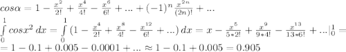 cos\alpha =1-\frac{x^2}{2!} +\frac{x^4}{4!} -\frac{x^6}{6!} +...+(-1)^n \frac{x^{2n}}{(2n)!}+... \\\int\limits^1_0 {cosx^2} \, dx =\int\limits^1_0 {(1-\frac{x^4}{2!} +\frac{x^8}{4!} -\frac{x^{12}}{6!} +...)} \, dx=x-\frac{x^5}{5*2!} +\frac{x^9}{9*4!} -\frac{x^{13}}{13*6!} +...|_0^1=\\=1-0.1+0.005-0.0001+... \approx 1-0.1+0.005=0.905