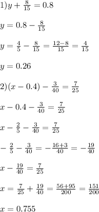 1)y + \frac{8}{15} = 0.8 \\ \\ y = 0.8 - \frac{8}{15} \\ \\ y = \frac{4}{5} - \frac{8}{15} = \frac{12 - 8}{15} = \frac{4}{15} \\ \\ y = 0.26 \\ \\ 2)(x - 0.4) - \frac{3}{40} = \frac{7}{25} \\ \\ x - 0.4 - \frac{3}{40} = \frac{7}{25} \\ \\ x - \frac{2}{5} - \frac{3}{40} = \frac{7}{25} \\ \\ - \frac{2}{5} - \frac{3}{40} = - \frac{16 + 3}{40} = - \frac{19}{40} \\ \\ x - \frac{19}{40} = \frac{7}{25} \\ \\ x = \frac{7}{25} + \frac{19}{40} = \frac{56 + 95}{200} = \frac{151}{200} \\ \\ x = 0.755