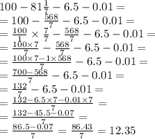 100 - 81\frac{1}{7} - 6.5 - 0.01 = \\ = 100 - \frac{568}{7} - 6.5 - 0.01 = \\ = \frac{100}{1} \times \frac{7}{7} - \frac{568}{7} - 6.5 - 0.01 = \\ = \frac{100 \times 7}{7} - \frac{568}{7} - 6.5 - 0.01 = \\ = \frac{100 \times 7 - 1 \times 568}{7} - 6.5 - 0.01 = \\ = \frac{700 - 568}{7} - 6.5 - 0.01 = \\ = \frac{132}{7} - 6.5 - 0.01 = \\ = \frac{132 - 6.5 \times 7 - 0.01 \times 7}{7} = \\ = \frac{132 - 45.5 - 0.07}{7} = \\ = \frac{86.5 - 0.07}{7} = \frac{86.43}{7} = 12.35