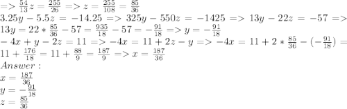 = \frac{54}{13}z =\frac{255}{26} = z = \frac{255}{108} = \frac{85}{36}\\3.25y - 5.5z = -14.25 = 325y - 550z = -1425 = 13y - 22z = -57 = 13y = 22 * \frac{85}{36} - 57 = \frac{935}{18} - 57 = -\frac{91}{18} = y = -\frac{91}{18}\\-4x + y - 2z = 11 = -4x = 11 + 2z - y = -4x = 11 + 2*\frac{85}{36} -(-\frac{91}{18}) = 11 + \frac{176}{18} = 11 + \frac{88}{9} = \frac{187}{9} = x = \frac{187}{36}\\ Answer: \\x = \frac{187}{36}\\y = -\frac{91}{18}\\z=\frac{85}{36}