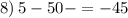 8) \: 5 - 50 - = - 45