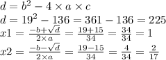 d = {b}^{2} - 4 \times a \times c \\ d = {19}^{2} - 136 = 361 - 136 = 225 \\ x1 = \frac{ - b + \sqrt{d} }{2 \times a} = \frac{19 + 15}{34} = \frac{34}{34} = 1 \\ x2 = \frac{ - b - \sqrt{d} }{2 \times a} = \frac{19 - 15}{34} = \frac{4}{34} = \frac{2}{17}