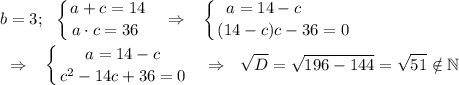 \displaystyle b=3;\ \ \left \{ {{a+c=14} \atop {a\cdot c=36~}} \right. ~~\Rightarrow~~\left \{ {{a=14-c~~~~~~~} \atop {(14-c)c-36=0}} \right. \\\\~~\Rightarrow~~\left \{ {{a=14-c} \atop {c^2-14c+36=0}} \right. ~~\Rightarrow~~\sqrt D=\sqrt{196-144}=\sqrt{51}\notin\mathbb N