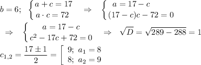 \displaystyle b=6;\ \ \left \{ {{a+c=17} \atop {a\cdot c=72~}} \right. ~~\Rightarrow~~\left \{ {{a=17-c~~~~~~~} \atop {(17-c)c-72=0}} \right. \\\\~~\Rightarrow~~\left \{ {{a=17-c} \atop {c^2-17c+72=0}} \right. ~~\Rightarrow~~\sqrt D=\sqrt{289-288}=1\\\\c_{1,2}=\dfrac{17\pm1}2=\left[\begin{array}{c}9;\ a_1=8\\8;\ a_2=9\end{array}