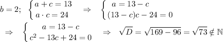 \displaystyle b=2;\ \ \left \{ {{a+c=13} \atop {a\cdot c=24~}} \right. ~~\Rightarrow~~\left \{ {{a=13-c~~~~~~~} \atop {(13-c)c-24=0}} \right. \\\\~~\Rightarrow~~\left \{ {{a=13-c} \atop {c^2-13c+24=0}} \right. ~~\Rightarrow~~\sqrt D=\sqrt{169-96}=\sqrt{73}\notin\mathbb N