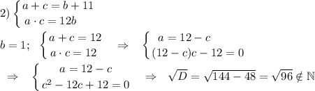 \displaystyle 2)\left \{ {{a+c=b+11} \atop {a\cdot c=12b~~~~}} \right. \\\\b=1;\ \ \left \{ {{a+c=12} \atop {a\cdot c=12~}} \right. ~~\Rightarrow~~\left \{ {{a=12-c~~~~~~~} \atop {(12-c)c-12=0}} \right. \\\\~~\Rightarrow~~\left \{ {{a=12-c} \atop {c^2-12c+12=0}} \right. ~~\Rightarrow~~\sqrt D=\sqrt{144-48}=\sqrt{96}\notin\mathbb N