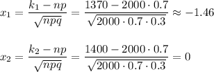 x_1=\dfrac{k_1-np}{\sqrt{npq}}=\dfrac{1370-2000\cdot 0.7}{\sqrt{2000\cdot 0.7\cdot 0.3}}\approx -1.46\\ \\ \\ x_2=\dfrac{k_2-np}{\sqrt{npq}}=\dfrac{1400-2000\cdot 0.7}{\sqrt{2000\cdot 0.7\cdot 0.3}}=0