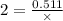 2 = \frac{0.511}{ \times }