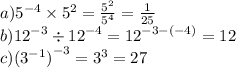 a) {5}^{ - 4} \times {5}^{2} = \frac{ {5}^{2} }{ {5}^{4} } = \frac{1}{25} \\ b) {12}^{ - 3} \div {12}^{ - 4} = {12}^{ - 3 - ( - 4)} = 12 \\ c) { ({3}^{ - 1} )}^{ - 3} = {3}^{3} = 27