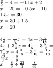 \frac{x}{5} - 4 = - 0.1x + 2 \\ x - 20 = - 0.5x + 10 \\ 1.5x = 30 \\ x = 30 \div 1.5 \\ x = 20 \\ \\ 4 \frac{1}{6} - \frac{11}{3} x = 4x + 3 \frac{5}{18} \\ 4x + 3 \frac{2}{3} x = 4 \frac{1}{6} - 3 \frac{5}{18} = \\ 7 \frac{2}{3} x = 4 \frac{3}{18} - 3 \frac{5}{18} = \frac{16}{18} \\ \frac{23}{3} x = \frac{8}{9} \\ x = \frac{8}{9} \div \frac{23}{3} = \frac{8}{69}