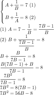 \left \{ {\bigg{A + \dfrac{1}{B} = 7 \ (1)} \atop \bigg{B + \dfrac{1}{A} = 8 \ (2)}} \right. \\(1)\ A = 7 - \dfrac{1}{B} = \dfrac{7B - 1}{B}\\(2)\ B + \dfrac{1}{\dfrac{7B - 1}{B}} = 8\\B + \dfrac{B}{7B - 1} = 8\\\dfrac{B(7B-1) + B}{7B-1} = 8\\\dfrac{7B^{2}}{7B - 1} = 8\\ 7B^{2} = 8(7B - 1)\\7B^{2} = 56B - 8