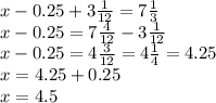 x - 0.25 + 3 \frac{1}{12} = 7 \frac{1}{3 } \\ x - 0.25 = 7 \frac{4}{12 } - 3 \frac{1}{12} \\ x - 0.25 = 4 \frac{3}{12} = 4 \frac{1}{4} = 4.25 \\ x = 4.25 + 0.25 \\ x = 4.5