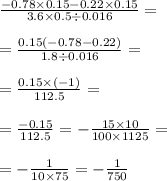 \frac{ - 0.78 \times 0.15 - 0.22 \times 0.15}{3.6 \times 0.5 \div 0.016} = \\ \\ = \frac{0.15( - 0.78 - 0.22)}{1.8 \div 0.016} = \\ \\ = \frac{0.15 \times ( - 1)}{112.5} = \\ \\ = \frac{ - 0.15}{112.5} = - \frac{15 \times 10}{100 \times1125 } = \\ \\ = - \frac{1}{10 \times 75} = - \frac{1}{750}