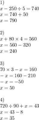 1) \\ x - 250 \div 5 = 740 \\ x = 740 +50 \\ x = 790 \\ \\ 2) \\ x + 80 \times 4 = 560 \\ x = 560 - 320 \\ x = 240 \\ \\ 3) \\ 70 \times 3 - x = 160 \\ - x = 160 - 210 \\ -x = - 50 \\ x = 50 \\ \\ 4) \\ 720 \div 90 + x = 43 \\ x = 43 - 8 \\ x = 35