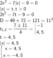 \displaystyle \sf 2x^2-7|x|-9=0\\|x|=t, t0\\2t^2-7t-9=0\\D=49+72=121=11^2\\t_{1,2}=\frac{7\pm 11}{4}=\left |{ {{-1} \atop {4,5}} \right. \\t=4,5\\|x|=4,5\\\left [{ {{x=4,5} \atop {x=-4,5}} \right.