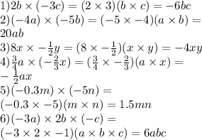 1)2b \times ( - 3c) = (2 \times 3)(b \times c) = - 6bc \\ 2)( - 4a) \times ( - 5b) =( - 5 \times - 4)(a \times b) = \\ 20ab \\ 3)8x \times - \frac{ 1}{2} y = (8 \times - \frac{1}{2} ) (x \times y) = - 4xy \\ 4) \frac{3}{4} a \times ( - \frac{2}{3} x) = ( \frac{3}{4} \times - \frac{2}{3} )(a \times x) = \\ - \frac{1}{2} ax \\ 5) ( - 0.3m) \times ( - 5n) = \\ ( - 0.3 \times - 5)(m \times n) = 1.5mn \\ 6)( - 3a) \times 2b \times ( - c) = \\ ( - 3 \times 2 \times - 1)(a \times b \times c) = 6abc