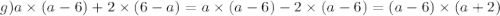 g)a \times (a - 6) + 2 \times (6 - a) = a \times (a - 6) - 2 \times (a - 6) = (a - 6) \times (a + 2)