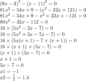 (9x - 3 {)}^{2} - (x - 11 {)}^{2} = 0 \\ 81 {x}^{2} - 54x + 9 - ({x}^{2} - 22x + 121) = 0 \\ 81 {x}^{2} - 54x + 9 - {x}^{2} + 22x + - 121 = 0 \\ 80 {x}^{2} - 32x - 112 = 0 \\ 16 \times (5 {x}^{2} - 2x - 7) = 0 \\ 16 \times (5 {x}^{2} + 5x - 7x - 7) = 0 \\ 16 \times (5x(x + 1) - 7 \times (x + 1)) = 0 \\ 16 \times (x + 1) \times (5x - 7) = 0 \\ (x + 1) \times (5x - 7) = 0 \\ x + 1 = 0 \\ 5x - 7 = 0 \\ x 1= - 1 \\ x2 = \frac{7}{5} = 1.4