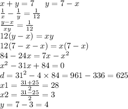 x + y = 7 \: \: \: \: \: \: y = 7 - x \\ \frac{1}{x} - \frac{1}{y} = \frac{1}{12} \\ \frac{y - x}{xy} = \frac{1}{12} \\ 12(y - x) = xy \\ 12(7 - x - x )= x(7 - x) \\ 84 - 24x = 7x - {x}^{2} \\ {x}^{2} - 31x + 84 = 0 \\ d = {31}^{2} - 4 \times 84 = 961 - 336 = 625 \\ x1 = \frac{31 + 25}{2} = 28 \\ x2 = \frac{31 - 25}{2} = 3 \\ y = 7 - 3 = 4